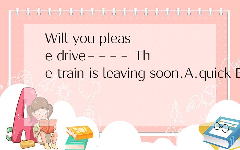 Will you please drive---- The train is leaving soon.A.quick B.faster C.slowly