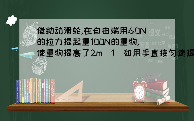 借助动滑轮,在自由端用60N的拉力提起重100N的重物,使重物提高了2m（1）如用手直接匀速提起这个物体2m,人对物体做多少功(2)动滑轮的自由端拉力要做多少功