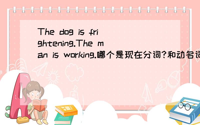 The dog is frightening.The man is working.哪个是现在分词?和动名词什么关系?现在分词作表语表性质/内容,所以 frightening、working都是现在分词?但是前者跟后面不一样好像是形容词啊.我昏了,