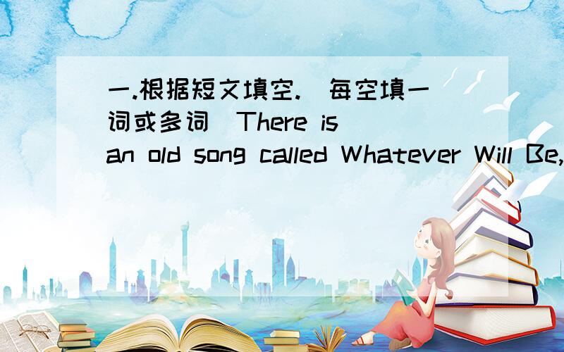 一.根据短文填空.（每空填一词或多词）There is an old song called Whatever Will Be,Will Be.It sings like this; When I was just a little girl,I asked my mother what will be.W ill be pretty/ Will I be rich/ Here‟s what she said to