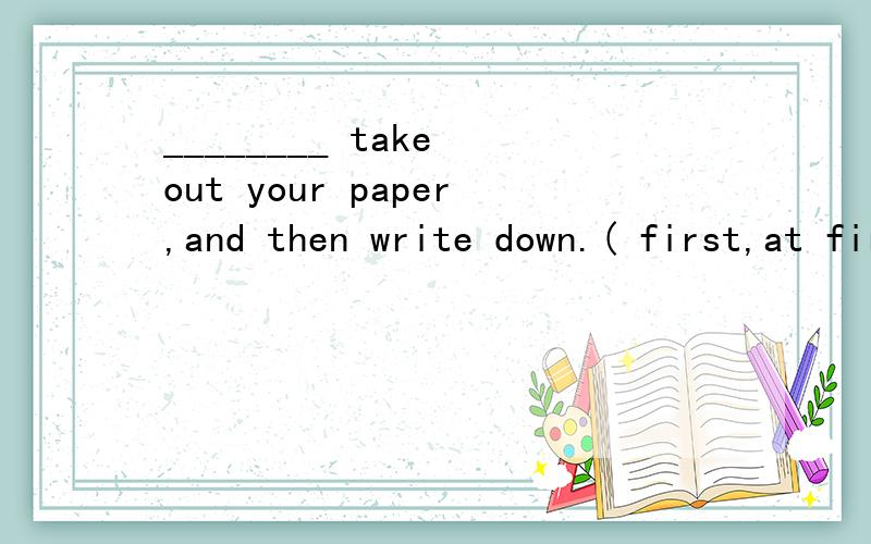 ________ take out your paper,and then write down.( first,at first)朋友们,应该选择哪一个呢?