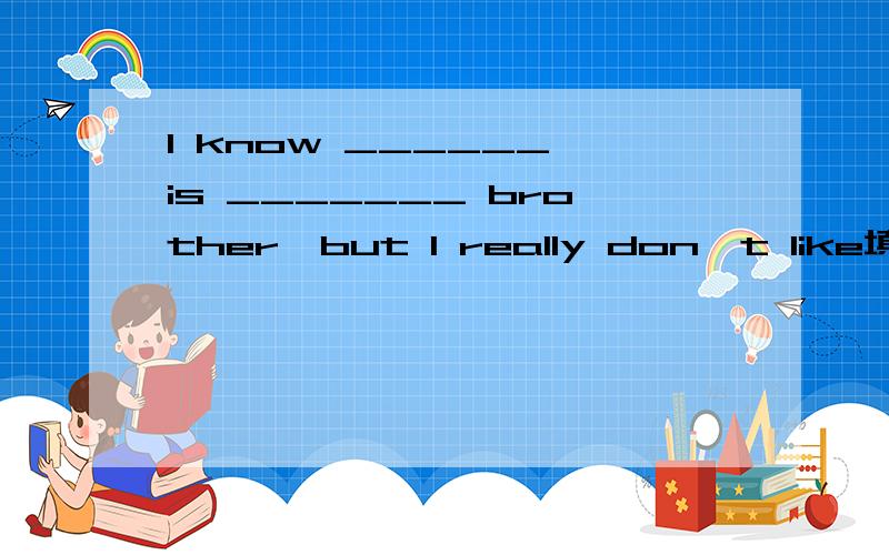 I know ______ is _______ brother,but I really don't like填单词