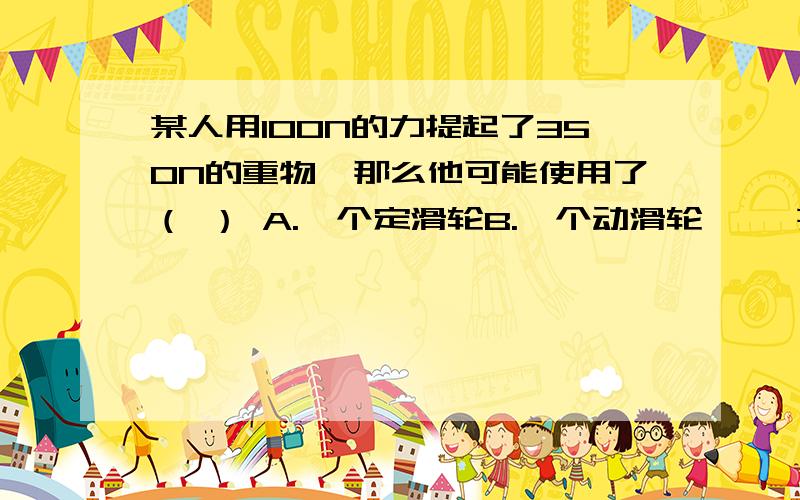 某人用100N的力提起了350N的重物,那么他可能使用了（ ） A.一个定滑轮B.一个动滑轮 ……某人用100N的力提起了350N的重物,那么他可能使用了（ ）A.一个定滑轮 B.一个动滑轮C.一个定滑轮和一个