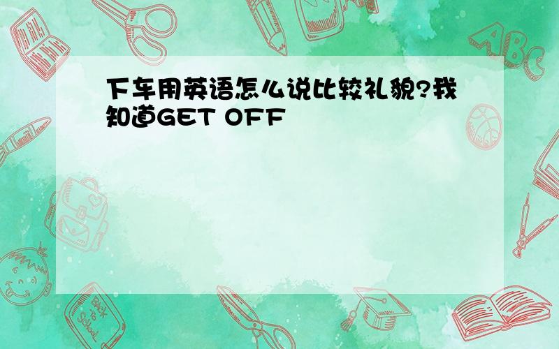 下车用英语怎么说比较礼貌?我知道GET OFF