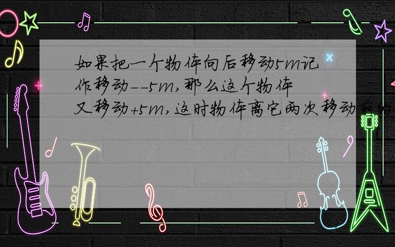 如果把一个物体向后移动5m记作移动--5m,那么这个物体又移动+5m,这时物体离它两次移动前的位置多远?希望写准确清楚一点!我非常急,现在!正数和负数