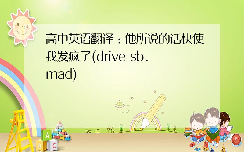 高中英语翻译：他所说的话快使我发疯了(drive sb.mad)