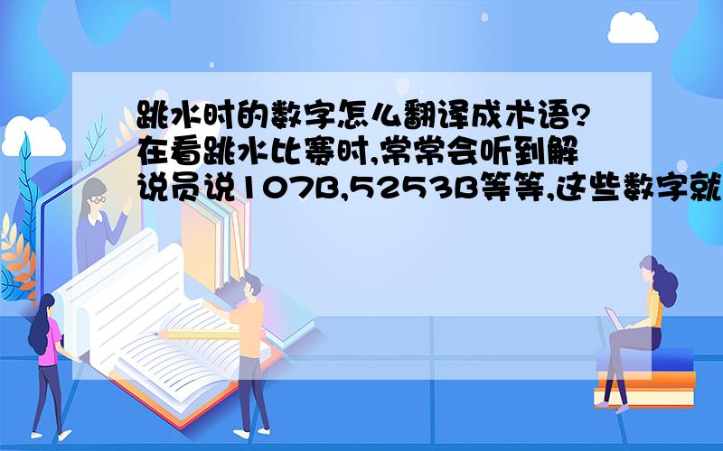 跳水时的数字怎么翻译成术语?在看跳水比赛时,常常会听到解说员说107B,5253B等等,这些数字就说明了运动员跳水的动作,但是我不太清楚怎么去翻译这些数字,帮帮我吧!