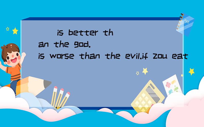 __is better than the god.___is worse than the evil.if zou eat ___zou will die.请用数学的方式来回答这个英语题.{三条横线上填的是同个单词}