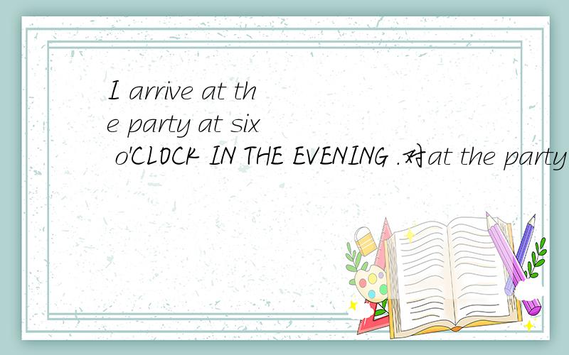 I arrive at the party at six o'CLOCK IN THE EVENING .对at the party 提问