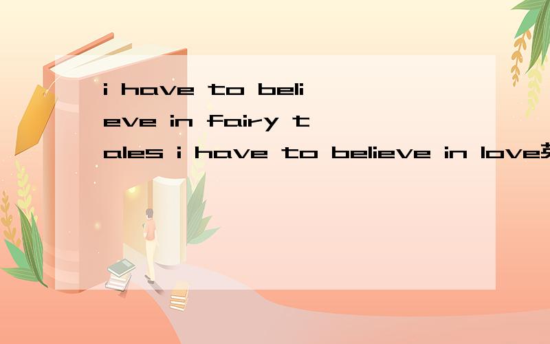 i have to believe in fairy tales i have to believe in love英文翻译，觉得谷歌很奇怪~