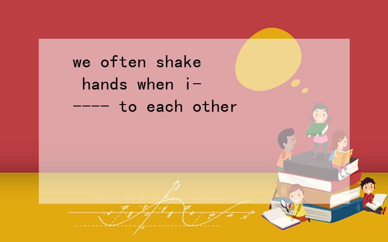we often shake hands when i----- to each other