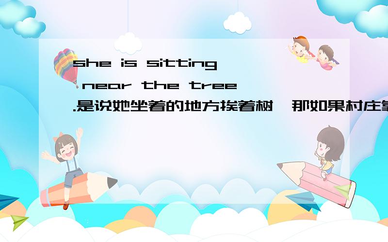 she is sitting near the tree.是说她坐着的地方挨着树,那如果村庄靠近一条河呢?村庄靠近一条河 是不是 the village is near a river.