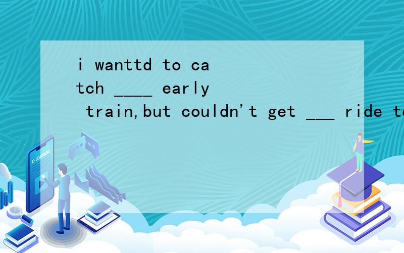 i wanttd to catch ____ early train,but couldn't get ___ ride to the station