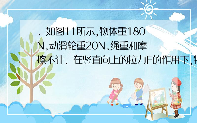 ．如图11所示,物体重180N,动滑轮重20N,绳重和摩擦不计．在竖直向上的拉力F的作用下,物体以0．1m／s的速度匀速上升．求：（1）拉力F的大小； （2）拉力F做功的功率； （3）动滑轮的机械效率