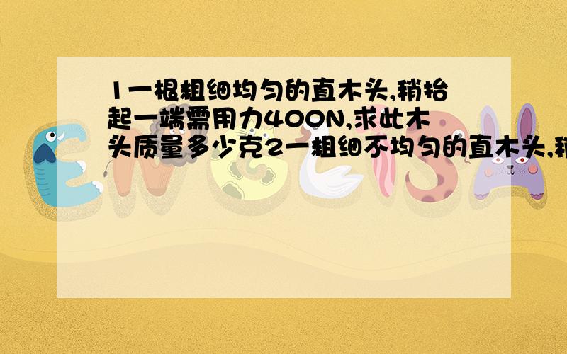 1一根粗细均匀的直木头,稍抬起一端需用力400N,求此木头质量多少克2一粗细不均匀的直木头,稍抬起粗端需用力200N,稍抬起细端需用力100N,求木头的重力多少N3用20N的力来撬起200N的重物,如果阻