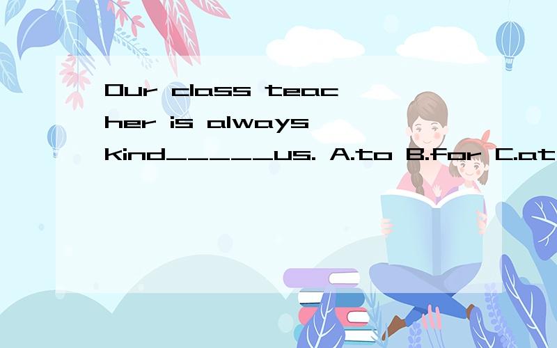 Our class teacher is always kind_____us. A.to B.for C.at D.of