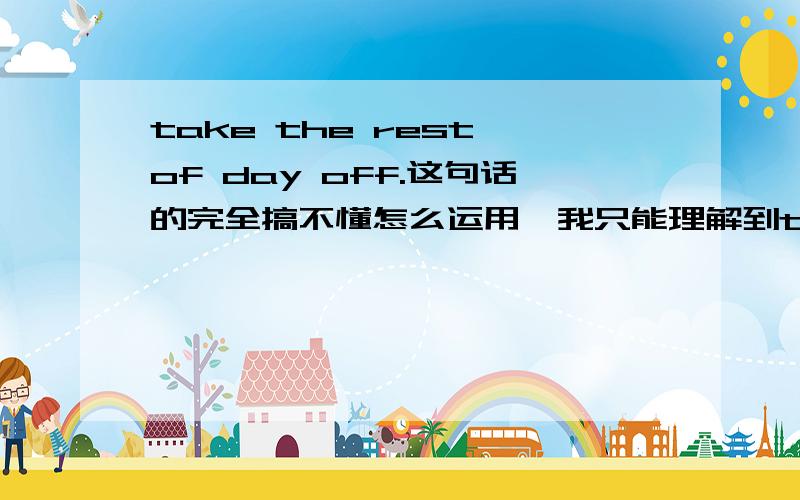 take the rest of day off.这句话的完全搞不懂怎么运用,我只能理解到take a rest today