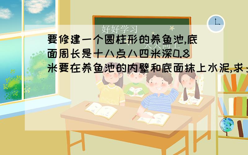 要修建一个圆柱形的养鱼池,底面周长是十八点八四米深0.8米要在养鱼池的内壁和底面抹上水泥,求：抹水泥部分的面积是多少平方米?