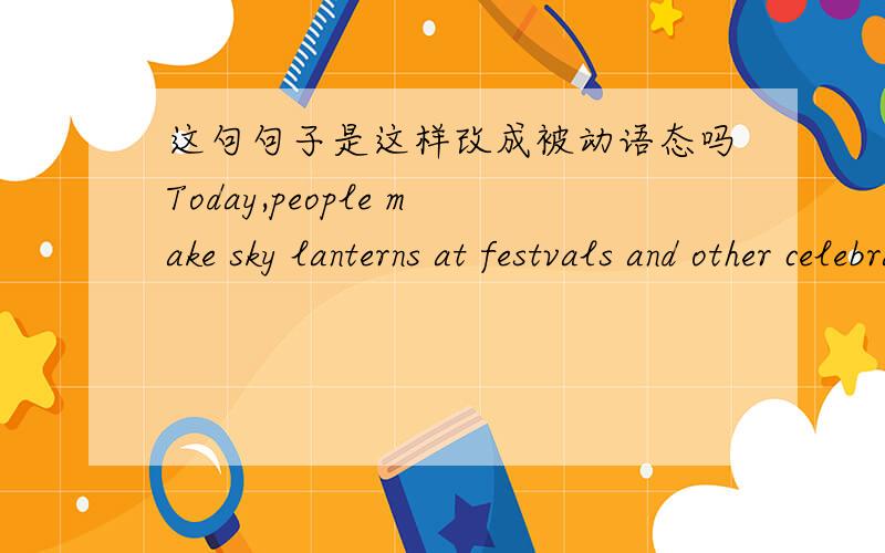 这句句子是这样改成被动语态吗Today,people make sky lanterns at festvals and other celebrations.Today,the sky lanterns are made at festival and celebration by people.
