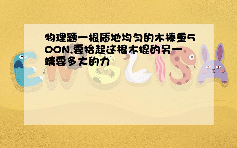 物理题一根质地均匀的木棒重500N,要抬起这根木棍的另一端要多大的力