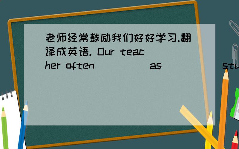 老师经常鼓励我们好好学习.翻译成英语. Our teacher often_____as _____study hard.