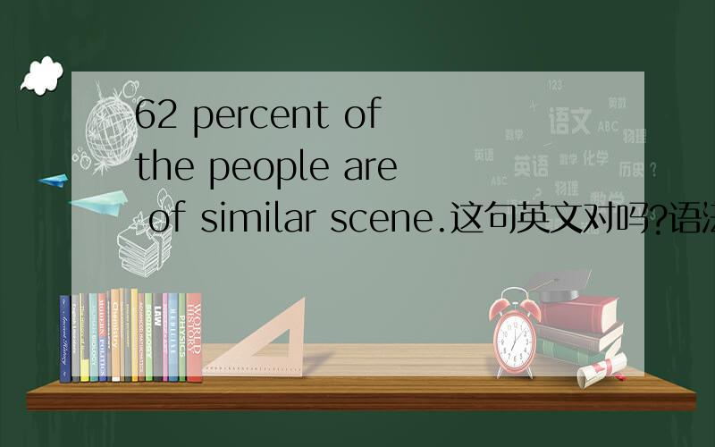 62 percent of the people are of similar scene.这句英文对吗?语法没有错误吗？