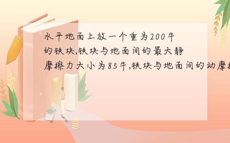 水平地面上放一个重为200牛的铁块,铁块与地面间的最大静摩擦力大小为85牛,铁块与地面间的动摩擦因素为0.一个人用沿着水平方向的力推原静止的铁块,试求下列各种情况下铁块所受的摩擦力