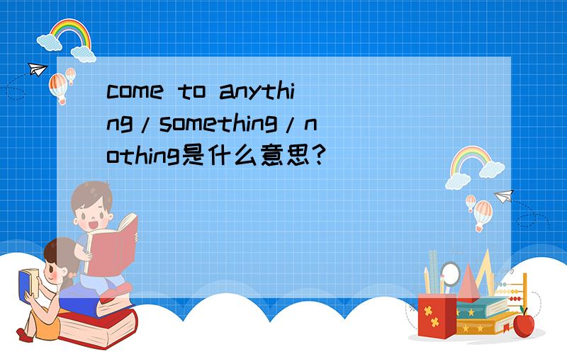 come to anything/something/nothing是什么意思?