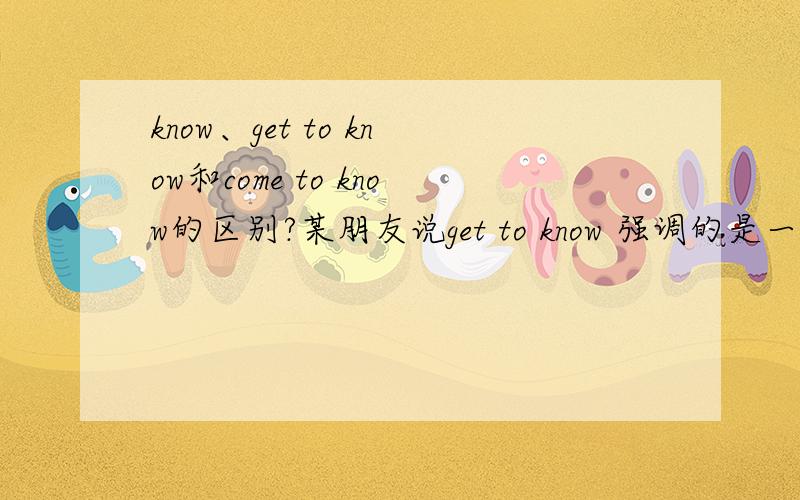 know、get to know和come to know的区别?某朋友说get to know 强调的是一个持续性的动作,翻译为“逐渐了解某人”了解了come to know 和get to know的区别.请问know 和get to know以及come to know的区别呢?