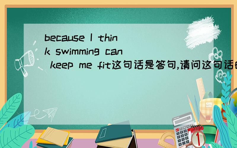 because I think swimming can keep me fit这句话是答句,请问这句话的 问句 怎么说