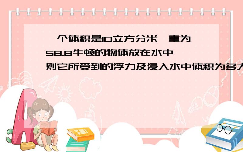 一个体积是10立方分米,重为58.8牛顿的物体放在水中,则它所受到的浮力及浸入水中体积为多大?g=9.8N/kg