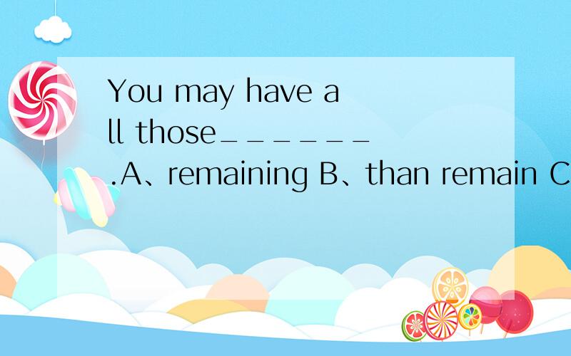 You may have all those______.A、remaining B、than remain C、remained D、that are remained为什么是B不是D呢?