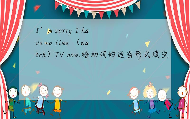 I’m sorry I have no time （watch）TV now.给动词的适当形式填空