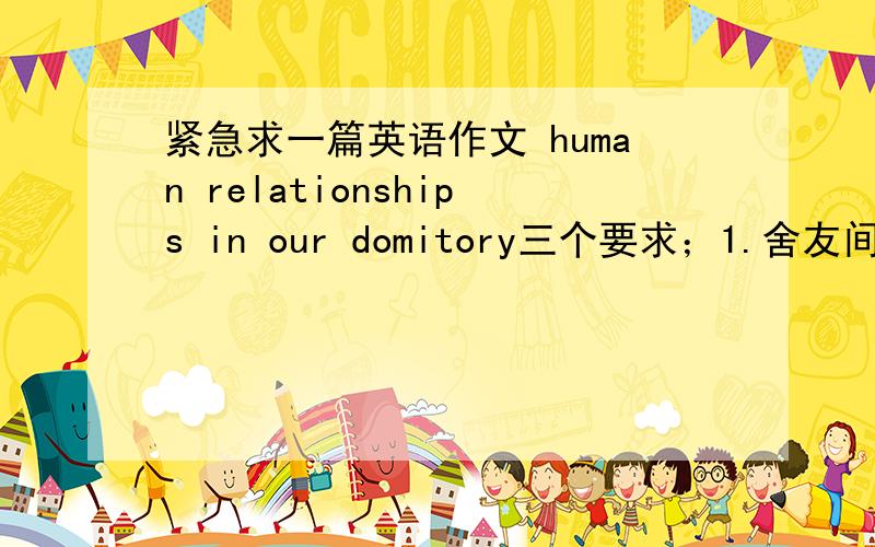 紧急求一篇英语作文 human relationships in our domitory三个要求；1.舍友间存在的问题或隔阂2,问题或隔阂所带来的影响和结果3,