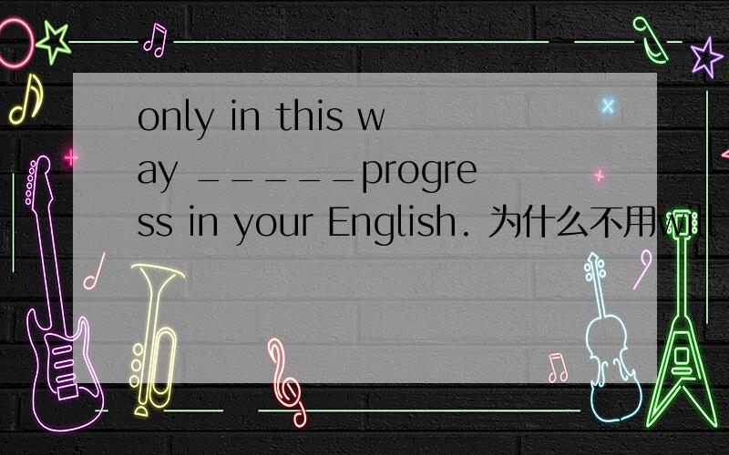 only in this way _____progress in your English. 为什么不用will you be able to make