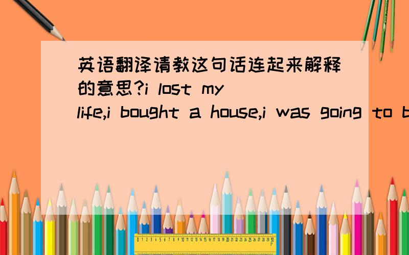 英语翻译请教这句话连起来解释的意思?i lost my life,i bought a house,i was going to buy a car,i was going to have a baby,everything gone.