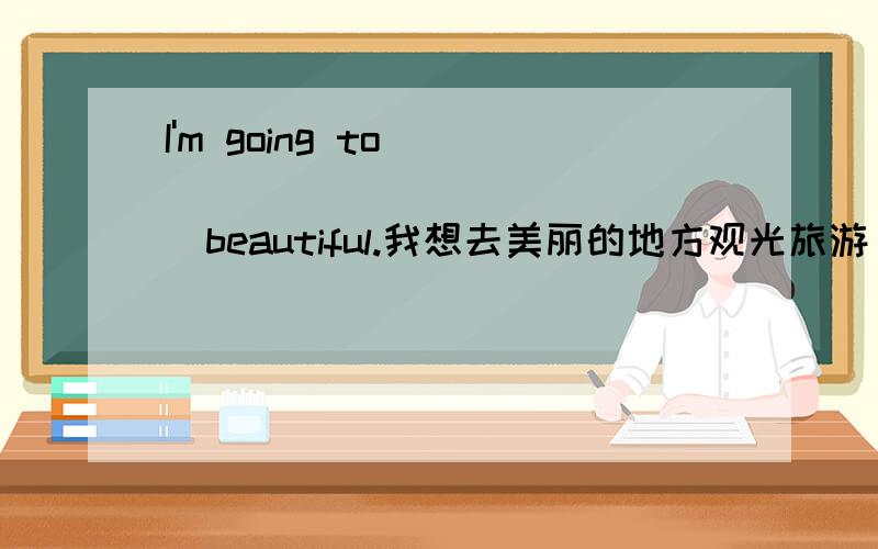 I'm going to _______ ________beautiful.我想去美丽的地方观光旅游