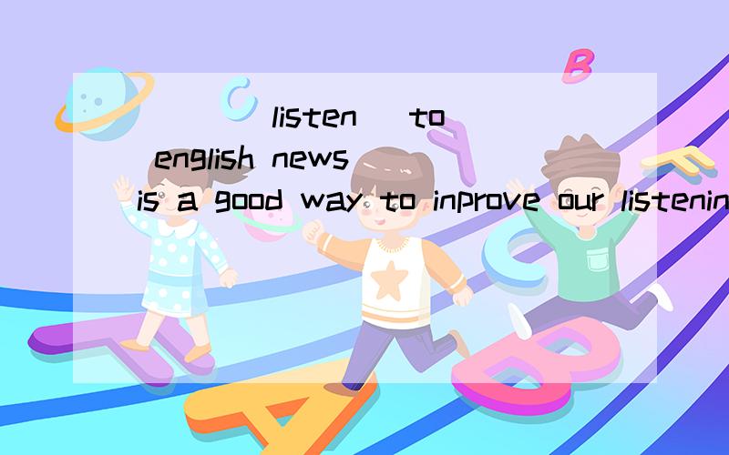 ___(listen) to english news is a good way to inprove our listening ability.the old ___(live)a happy life in our country nowadays.speaking,like any other skill,___(take)practice.A lot of conpaniws ___(set up )since the open policy.We ___(learn)Book Fo