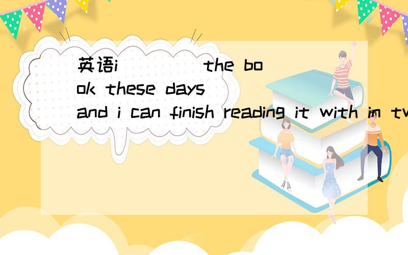 英语i____ the book these days and i can finish reading it with in two days 用am reading行么?i____ the book these days and i can finish reading it with in two days 用am reading行么?答案写的是have never been.抱歉...答案给的是have be