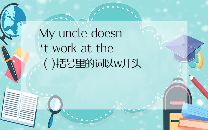 My uncle doesn't work at the ( )括号里的词以w开头