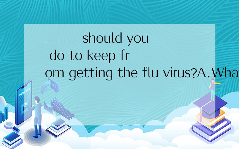 ___ should you do to keep from getting the flu virus?A.What B.How C.When D.Where选B不行吗.为什么?B不是也能翻译成 “你应该如何去做来避免感染到流感病毒?”