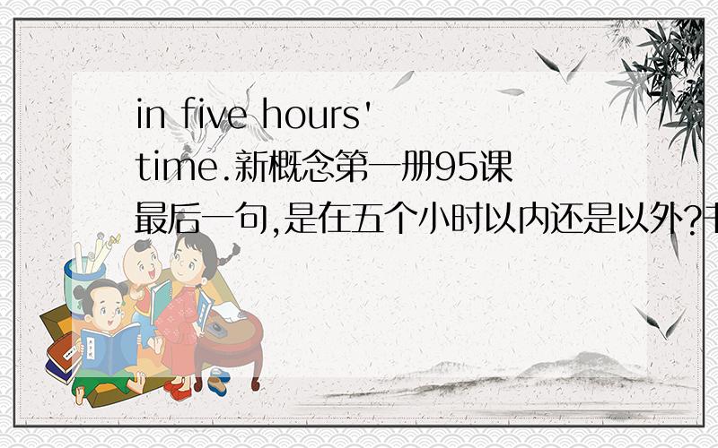 in five hours'time.新概念第一册95课最后一句,是在五个小时以内还是以外?书上说是以外,那以内怎么表达但是in本身也有在.以内的意思呀.这里为什么要用所有格