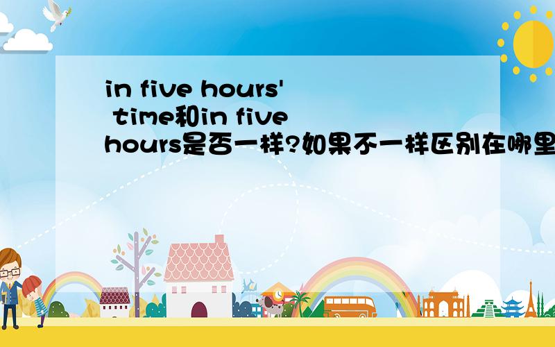 in five hours' time和in five hours是否一样?如果不一样区别在哪里?in five hour's time是否能写成in five hour's times是否两个都可以写,如果不是一样的区别在哪里?请英语高手作答