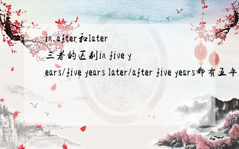 in,after和later三者的区别in five years/five years later/after five years都有五年之后的意思那到底他们有什么区别呢?好像有一个是从现在算起的五年后，一种只能用于过去时，还有一种不太清楚。到底