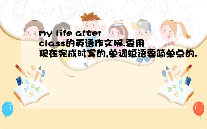 my life after class的英语作文啊.要用现在完成时写的,单词短语要简单点的.