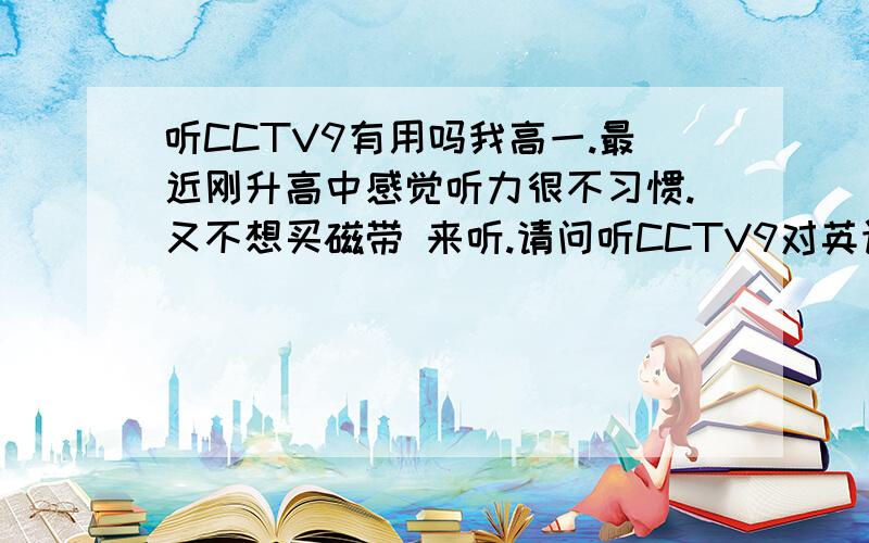 听CCTV9有用吗我高一.最近刚升高中感觉听力很不习惯.又不想买磁带 来听.请问听CCTV9对英语有帮助吗?我一般一句顶多听出2-3个单词.