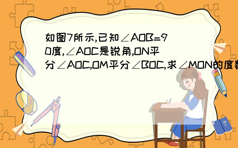 如图7所示,已知∠AOB=90度,∠AOC是锐角,ON平分∠AOC,OM平分∠BOC,求∠MON的度数.这道题的图和你原来做过的那道一样,图也一样,唯一的不同就是这道题目里面没有说明∠AOC等于30度,是不是没有答案