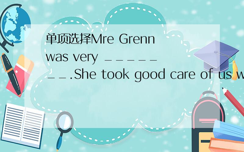 单项选择Mre Grenn was very _______.She took good care of us when our patents were out.Mre Grenn was very _______.She took good care of us when our patents were out.poor kind athletic angry-Do you enioy the song ____ Yesterday Onve More?-Yes,very