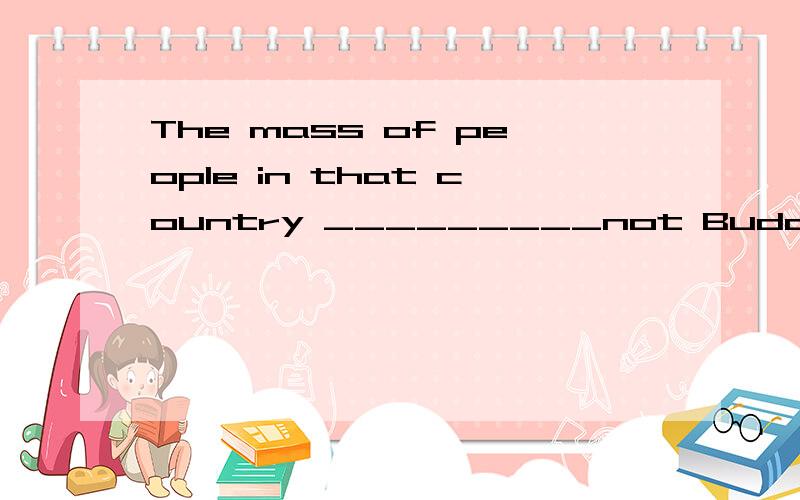 The mass of people in that country _________not Buddhists (佛教徒) but Christians.A. is                             B. are                   C. was                    D. Am