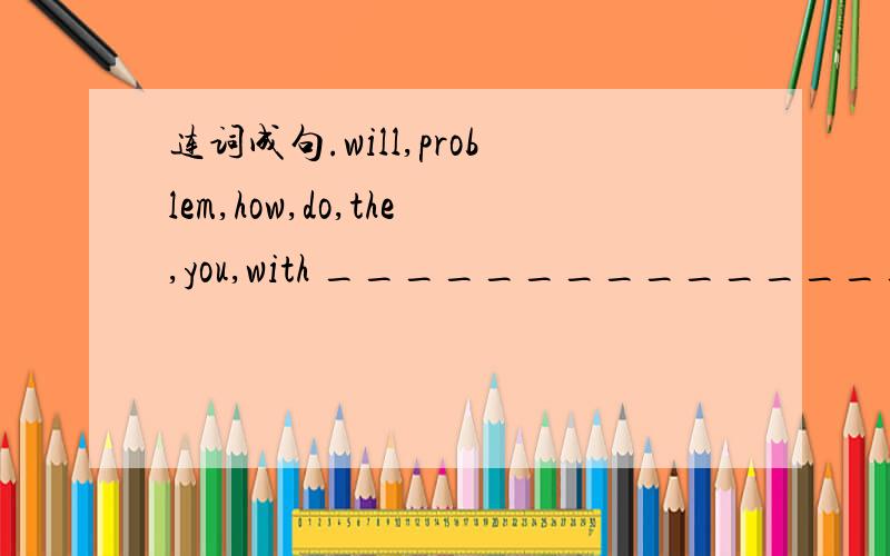 连词成句.will,problem,how,do,the,you,with ____________________________.连词成句.often,with,gets,me,into,Alice,trouble_______________________________.